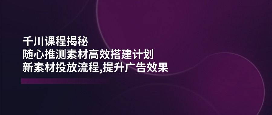 千川课程揭秘：随心推测素材高效搭建计划,新素材投放流程,提升广告效果-Zv头条